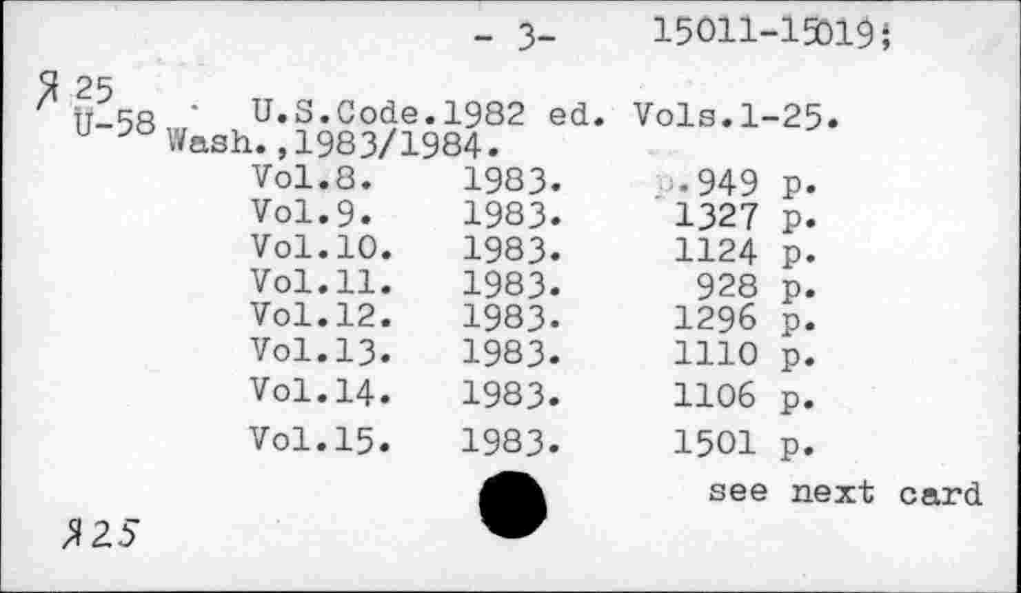 ﻿	- 3-	15011-1501$}
Tt^co • U. S. Code.	1982 ed.	Vols.1-25.
u Wash., 1983/1984.		
Vol.8.	1983.	-•949 p.
Vol.9.	1983.	1327 p.
Vol.10.	1983.	1124 p.
Vol.11.	1983.	928 p.
Vol.12.	1983.	1296 p.
Vol.13.	1983.	1110 p.
Vol.14.	1983.	1106 p.
Vol.15.	1983.	1501 p.
Л25	•	see next card